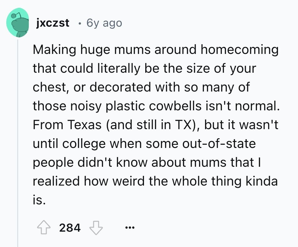 jxczst 6y ago Making huge mums around homecoming that could literally be the size of your chest, or decorated with so many of those noisy plastic cowbells isn't normal. From Texas (and still in TX), but it wasn't until college when some out-of-state people didn't know about mums that I realized how weird the whole thing kinda is. 284 ... 