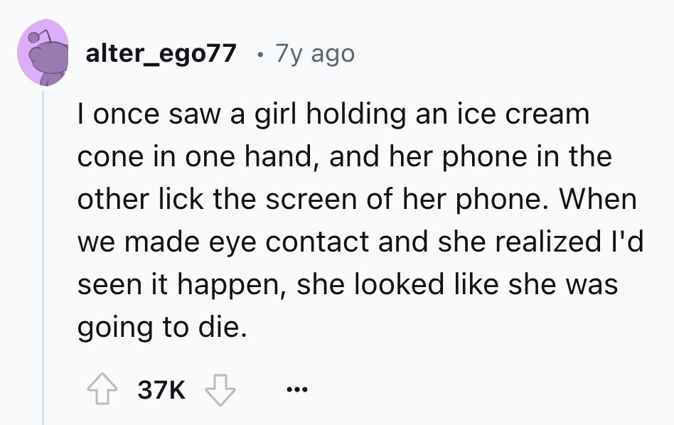 alter_ego77 7y ago I once saw a girl holding an ice cream cone in one hand, and her phone in the other lick the screen of her phone. When we made eye contact and she realized I'd seen it happen, she looked like she was going to die. 37K ...