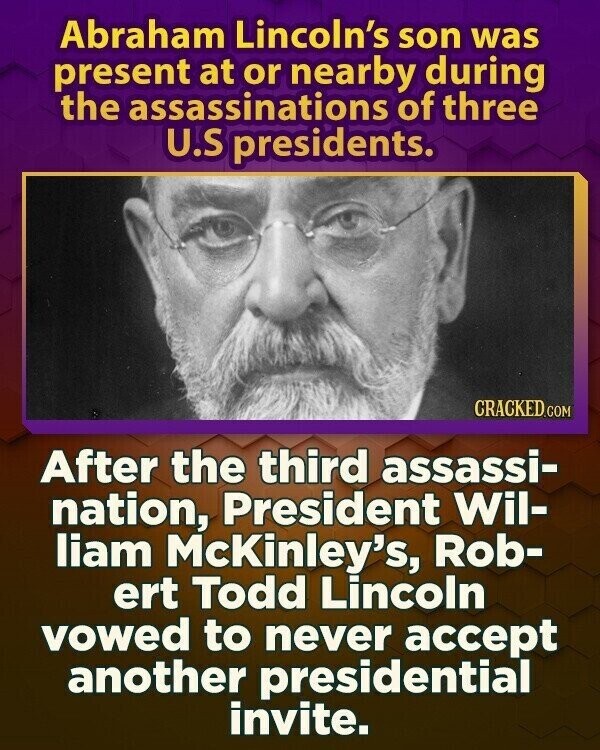 Abraham Lincoln's son was present at or nearby during the assassinations of three U.S presidents. CRACKED.COM After the third assassi- nation, President Wil- liam McKinley's, Rob- ert Todd Lincoln vowed to never accept another presidential invite.