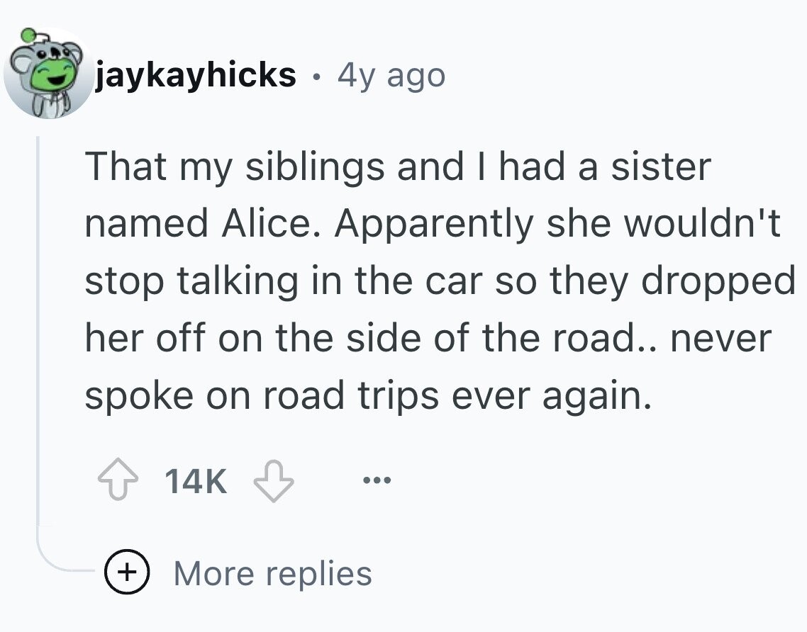 jaykayhicks . 4y ago That my siblings and I had a sister named Alice. Apparently she wouldn't stop talking in the car so they dropped her off on the side of the road.. never spoke on road trips ever again. 14K ... + More replies