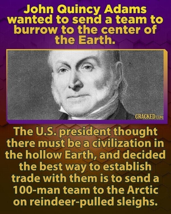 John Quincy Adams wanted to send a team to burrow to the center of the Earth. GRACKED COM The U.S. president thought there must be a civilization in the hollow Earth, and decided the best way to establish trade with them is to send a 100-man team to the Arctic on reindeer-pulled sleighs.