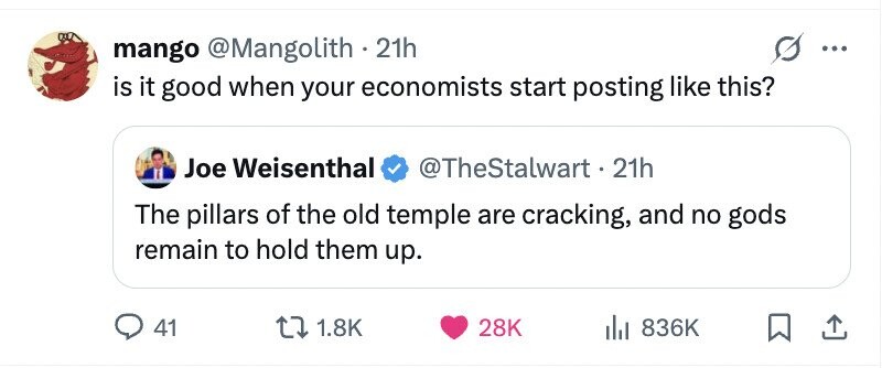 mango @Mangolith 21h ... is it good when your economists start posting like this? Joe Weisenthal @TheStalwart - 21h The pillars of the old temple are cracking, and no gods remain to hold them up. 41 1.8K 28K 836K