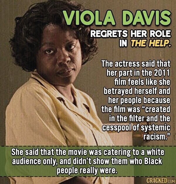 VIOLA DAVIS REGRETS HER ROLE IN THE HELP. The actress said that her part in the 2011 film feels like she betrayed herself and her people because the film was created in the filter and the cesspool of systemic racism. She said that the movie was catering to a white audience only, and didn't show them who Black people really were. CRACKED COM