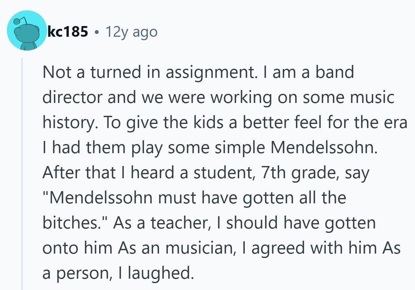 kc185 12y ago Not a turned in assignment. I am a band director and we were working on some music history. To give the kids a better feel for the era I had them play some simple Mendelssohn. After that I heard a student, 7th grade, say Mendelssohn must have gotten all the bitches. As a teacher, I should have gotten onto him As an musician, I agreed with him As a person, I laughed.