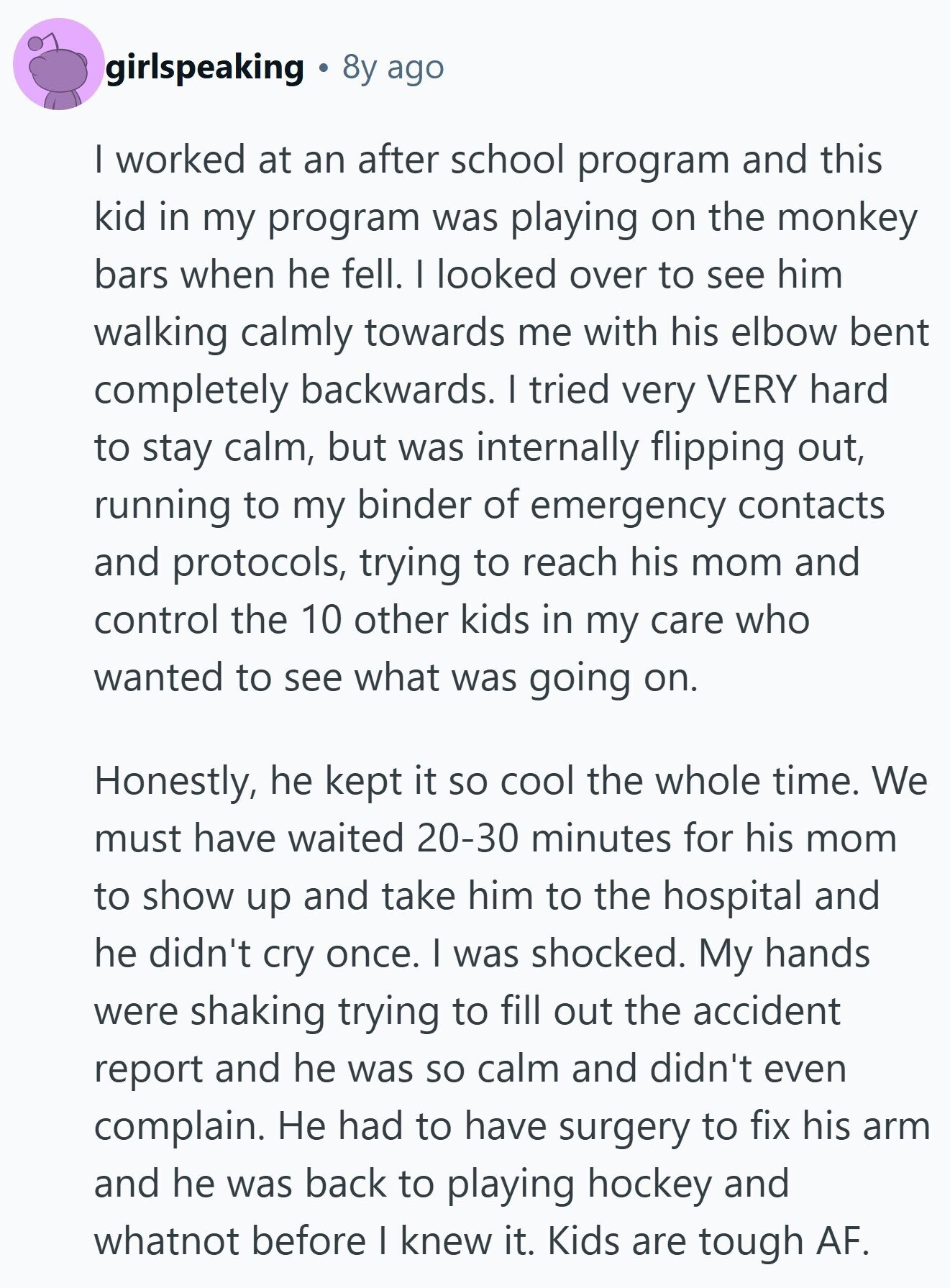 girlspeaking 8y ago I worked at an after school program and this kid in my program was playing on the monkey bars when he fell. I looked over to see him walking calmly towards me with his elbow bent completely backwards. I tried very VERY hard to stay calm, but was internally flipping out, running to my binder of emergency contacts and protocols, trying to reach his mom and control the 10 other kids in my care who wanted to see what was going on. Honestly, he kept it so cool the whole time. We must have waited 20-30 minutes