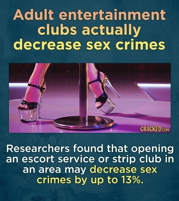 Adult entertainment clubs actually decrease sex crimes CRACKED.COM Researchers found that opening an escort service or strip club in an area may decrease sex crimes by up to 13%.