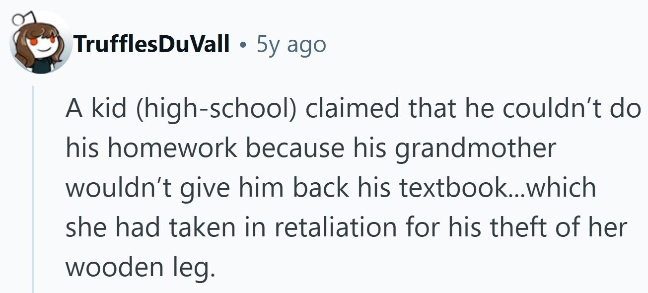 TrufflesDuVall . 5y ago A kid (high-school) claimed that he couldn't do his homework because his grandmother wouldn't give him back his textbook...which she had taken in retaliation for his theft of her wooden leg. 