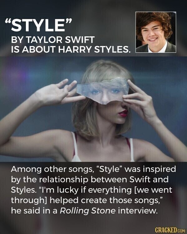 STYLE BY TAYLOR SWIFT IS ABOUT HARRY STYLES. Among other songs, Style was inspired by the relationship between Swift and Styles. I'm lucky if everything  helped create those songs, he said in a Rolling Stone interview. CRACKED.COM
