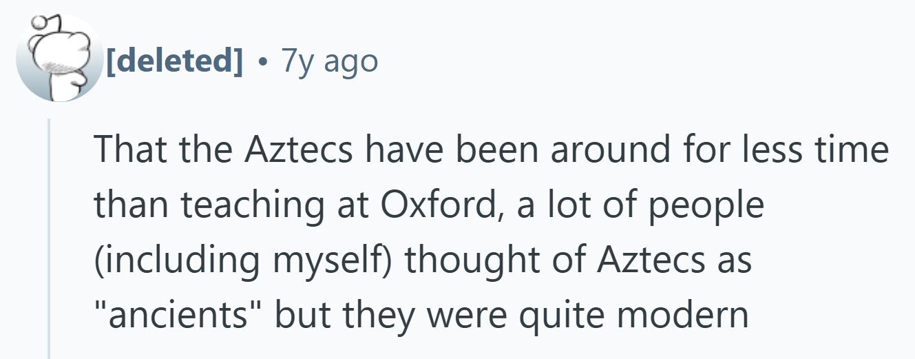 . 7y ago That the Aztecs have been around for less time than teaching at Oxford, a lot of people (including myself) thought of Aztecs as ancients but they were quite modern