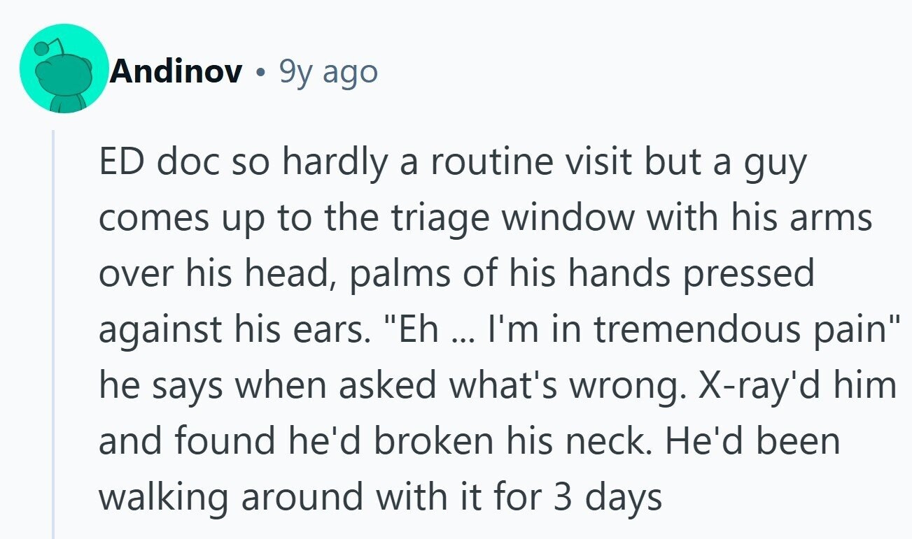 Andinov a 9y ago ED doc so hardly a routine visit but a guy comes up to the triage window with his arms over his head, palms of his hands pressed against his ears. Eh ... I'm in tremendous pain he says when asked what's wrong. X-ray'd him and found he'd broken his neck. He'd been walking around with it for 3 days 