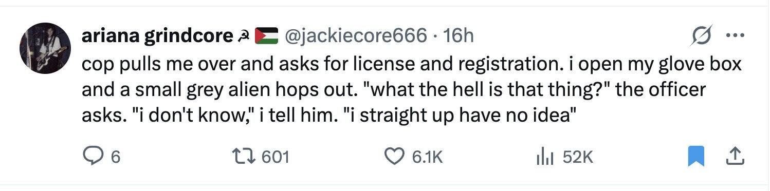 ariana grindcore ه @jackiecore666.16h ... cop pulls me over and asks for license and registration. i open my glove box and a small grey alien hops out. what the hell is that thing? the officer asks. i don't know, i tell him. i straight up have no idea 6 601 6.1K del 52K 