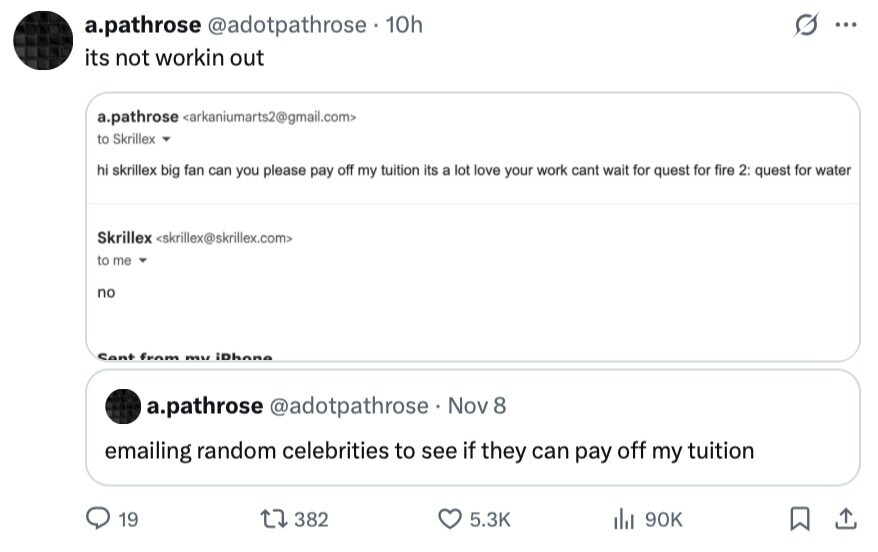 a.pathrose @adotpathrose 10h ... its not workin out a.pathrose <arkaniumarts2@gmail.com> to Skrillex hi skrillex big fan can you please pay off my tuition its a lot love your work cant wait for quest for fire 2: quest for water Skrillex <skrillex@skrillex.com> to me no Sent from mu iDhone a.pathrose @adotpathrose Nov 8 emailing random celebrities to see if they can pay off my tuition 19 382 5.3K del 90K 