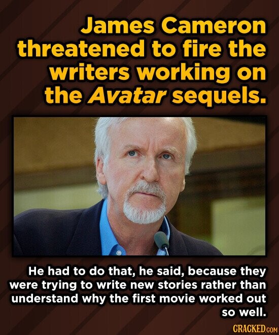 James Cameron threatened to fire the writers working on the Avatar sequels. He had to do that, he said, because they were trying to write new stories rather than understand why the first movie worked out so well. CRACKED.COM