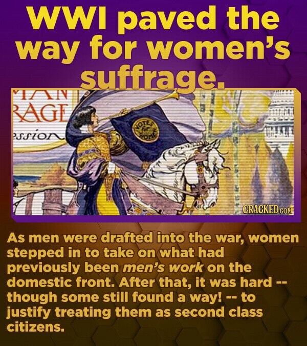 WWI paved the way for women's suffrage. VI/AN RAGE PSSIGN CRACKED.CO As men were drafted into the war, women stepped in to take on what had previously been men's work on the domestic front. After that, it was hard -- though some still found a way! -- - to justify treating them as second class citizens. 