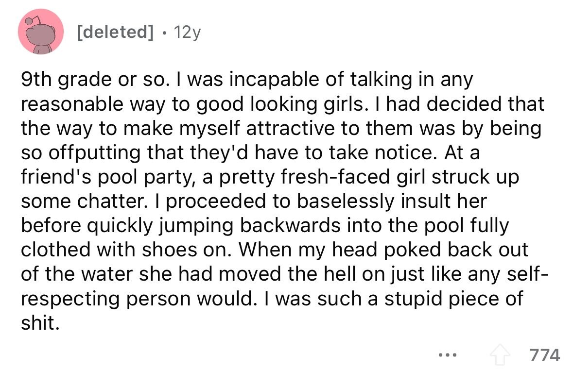. 12y 9th grade or so. I was incapable of talking in any reasonable way to good looking girls. I had decided that the way to make myself attractive to them was by being so offputting that they'd have to take notice. At a friend's pool party, a pretty fresh-faced girl struck up some chatter. I proceeded to baselessly insult her before quickly jumping backwards into the pool fully clothed with shoes on. When my head poked back out of the water she had moved the hell on just like any self- respecting person would. I was such a