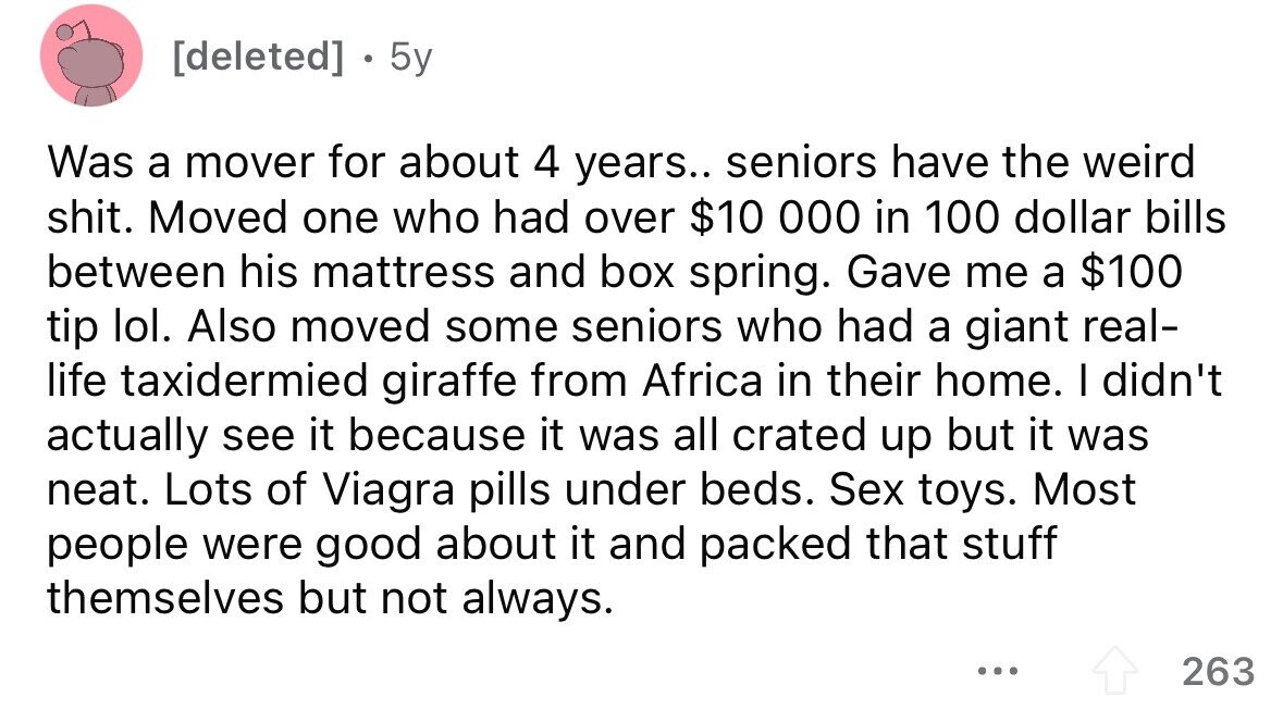 . 5y Was a mover for about 4 years.. seniors have the weird shit. Moved one who had over $10 000 in 100 dollar bills between his mattress and box spring. Gave me a $100 tip lol. Also moved some seniors who had a giant real- life taxidermied giraffe from Africa in their home. I didn't actually see it because it was all crated up but it was neat. Lots of Viagra pills under beds. Sex toys. Most people were good about it and packed that stuff themselves but not always. ... 263