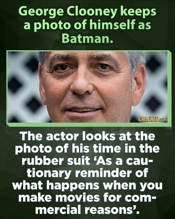 George Clooney keeps a photo of himself as Batman. CRACKED.COM The actor looks at the photo of his time in the rubber suit 'As a cau- tionary reminder of what happens when you make movies for com- mercial reasons'.