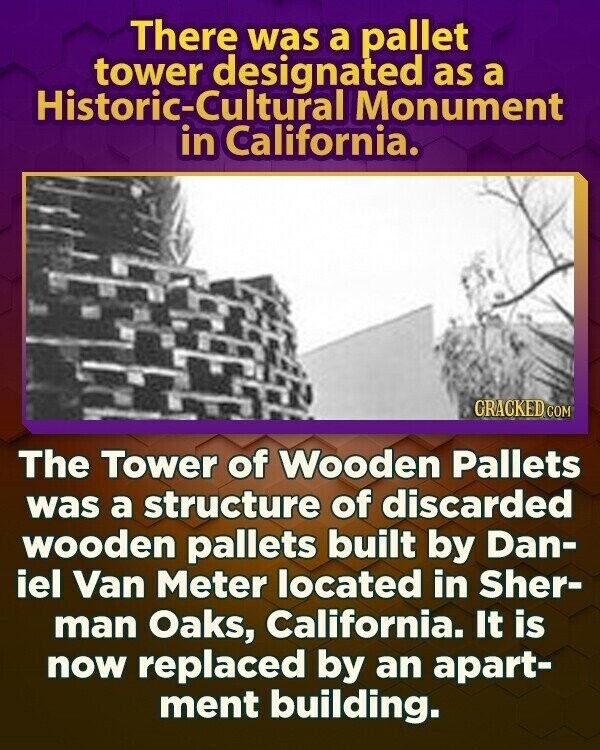 There was a pallet tower designated as a Historic-Cultural Monument in California. CRACKED.COM The Tower of Wooden Pallets was a structure of discarded wooden pallets built by Dan- iel Van Meter located in Sher- man Oaks, California. It is now replaced by an apart- ment building.