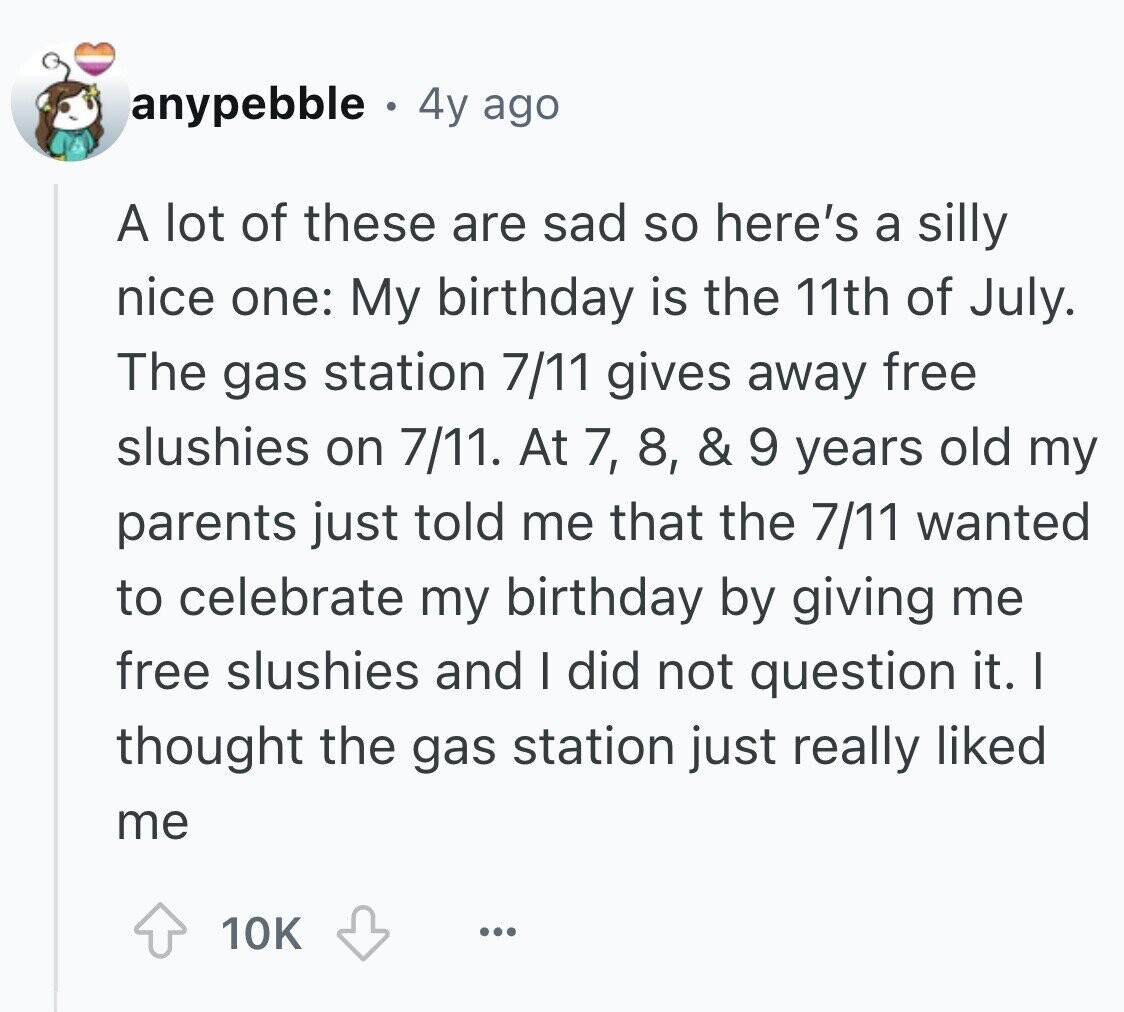 anypebble . 4y ago A lot of these are sad so here's a silly nice one: My birthday is the 11th of July. The gas station 7/11 gives away free slushies on 7/11. At 7, 8, & 9 years old my parents just told me that the 7/11 wanted to celebrate my birthday by giving me free slushies and I did not question it. I thought the gas station just really liked me 10K ...