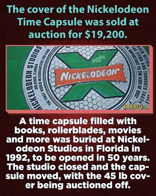 The cover of the Nickelodeon Time Capsule was sold at auction for $19,200. MICKELODEON THE FIRST WOILS URLANDA YEAQUEARISMS FLERIDA STUDIOS FOR 123 18г FLE 2147 SHI LIK TEE EL DUY NICKELODEON SOCH THAT BLE CRACKED.COM 5G ZGGL A time capsule filled with books, rollerblades, movies and more was buried at Nickel- odeon Studios in Florida in 1992, to be opened in 50 years. The studio closed and the cap- sule moved, with the 45 lb cov- er being auctioned off.