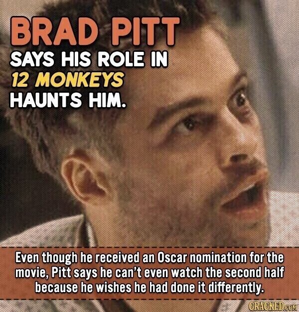 BRAD PITT SAYS HIS ROLE IN 12 MONKEYS HAUNTS HIM. Even though he received an Oscar nomination for the movie, Pitt says he can't even watch the second half because he wishes he had done it differently. CRACKED.COM