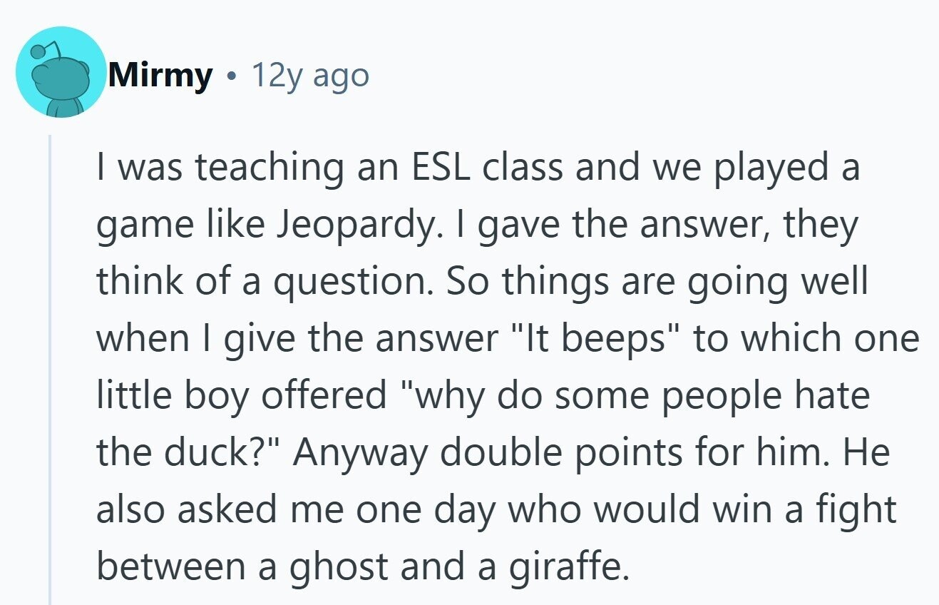 Mirmy 12y ago I was teaching an ESL class and we played a game like Jeopardy. I gave the answer, they think of a question. So things are going well when I give the answer It beeps to which one little boy offered why do some people hate the duck? Anyway double points for him. Не also asked me one day who would win a fight between a ghost and a giraffe.