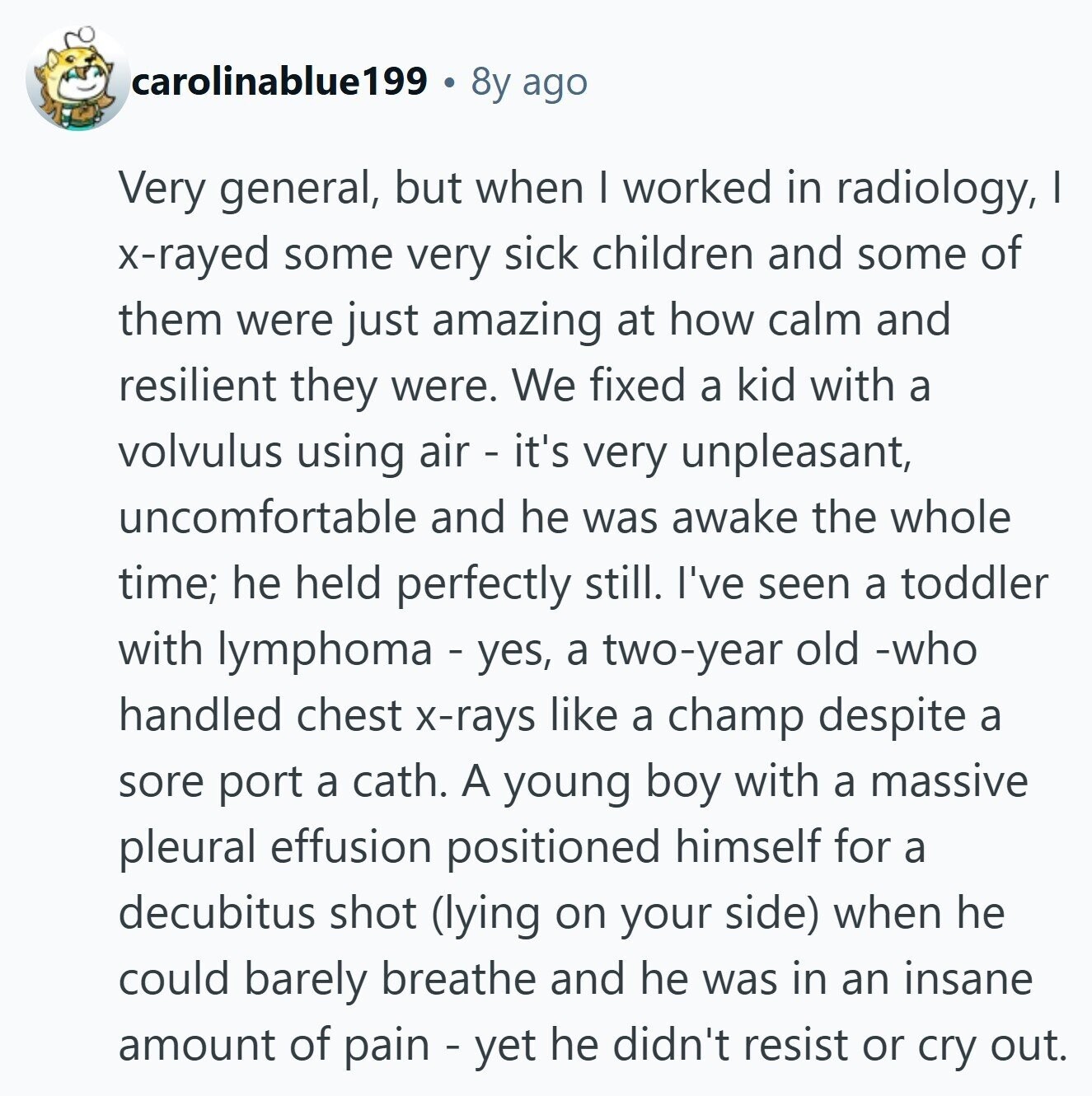 carolinablue199 8y ago Very general, but when I worked in radiology, I x-rayed some very sick children and some of them were just amazing at how calm and resilient they were. We fixed a kid with a volvulus using air - it's very unpleasant, uncomfortable and he was awake the whole time; he held perfectly still. I've seen a toddler with lymphoma - yes, a two-year old -who handled chest x-rays like a champ despite a sore port a cath. A young boy with a massive pleural effusion positioned himself for a decubitus shot (lying on your side) when he could barely breathe and