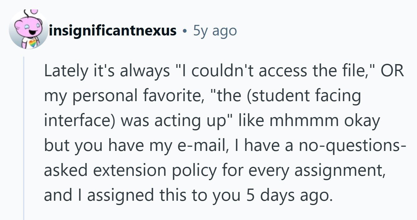 insignificantnexus 5y ago Lately it's always I couldn't access the file, OR my personal favorite, the (student facing interface) was acting up like mhmmm okay but you have my e-mail, I have a no-questions- asked extension policy for every assignment, and I assigned this to you 5 days ago. 