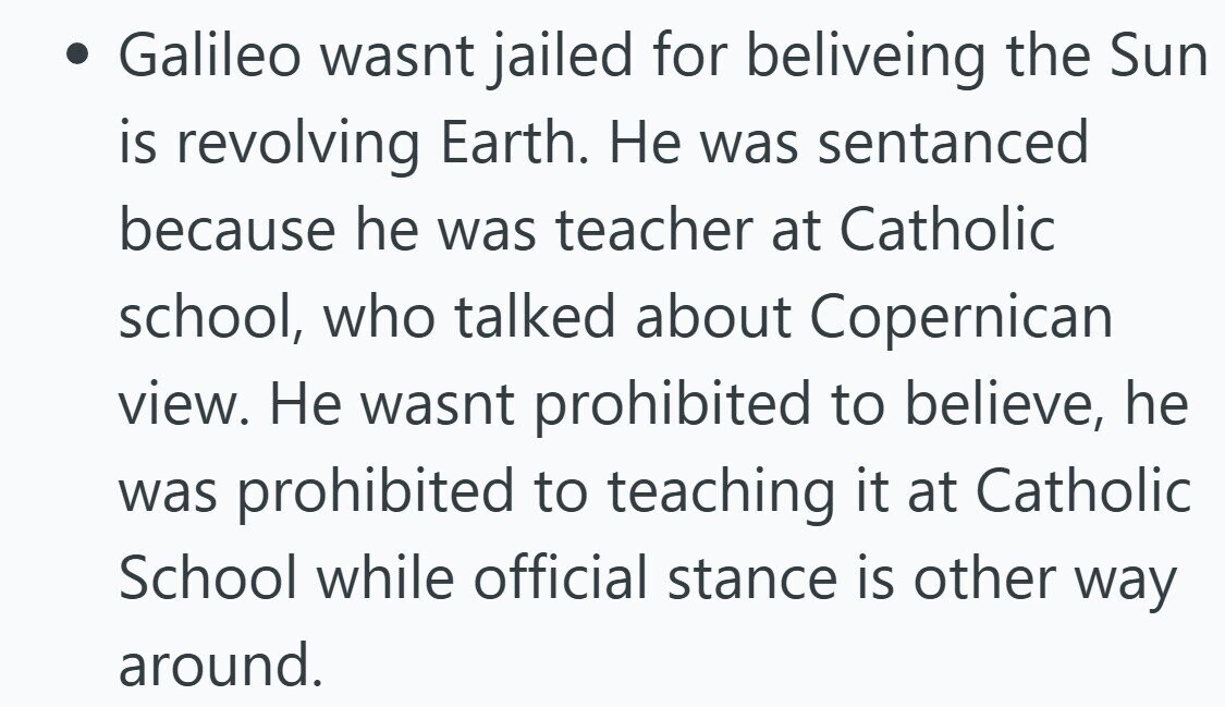Galileo wasnt jailed for beliveing the Sun is revolving Earth. Не was sentanced because he was teacher at Catholic school, who talked about Copernican view. Не wasnt prohibited to believe, he was prohibited to teaching it at Catholic School while official stance is other way around.