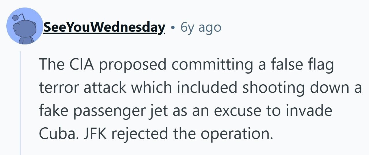 SeeYouWednesday. 6y ago The CIA proposed committing a false flag terror attack which included shooting down a fake passenger jet as an excuse to invade Cuba. JFK rejected the operation. 