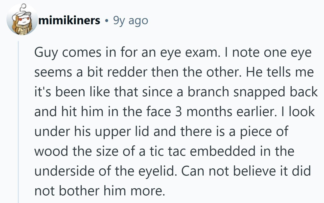mimikiners 9y ago Guy comes in for an eye exam. I note one eye seems a bit redder then the other. Не tells me it's been like that since a branch snapped back and hit him in the face 3 months earlier. I look under his upper lid and there is a piece of wood the size of a tic tac embedded in the underside of the eyelid. Can not believe it did not bother him more. 