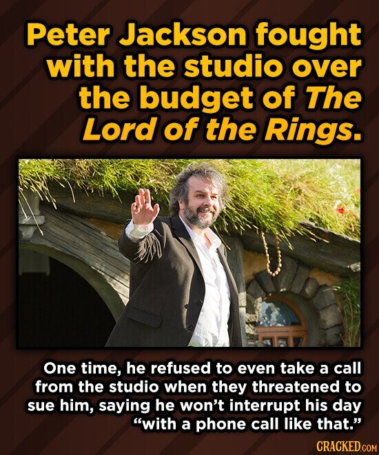 Peter Jackson fought with the studio over the budget of The Lord of the Rings. One time, he refused to even take a call from the studio when they threatened to sue him, saying he won't interrupt his day with a phone call like that. CRACKED.COM