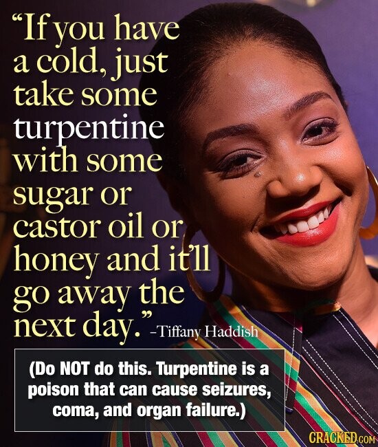 If you have a cold, just take some turpentine with some sugar or castor oil or honey and it'll go away the next day. -Tiffany Haddish (Do NOT do this. Turpentine is a poison that can cause seizures, coma, and organ failure.) CRACKED.COM