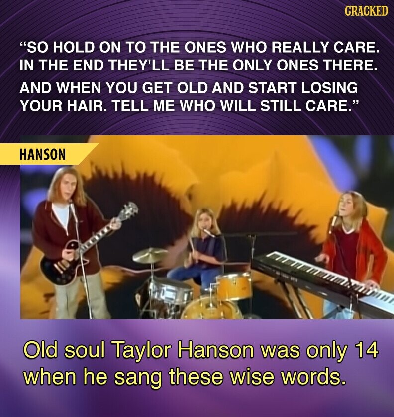 GRACKED SO HOLD ON TO THE ONES WHO REALLY CARE. IN THE END THEY'LL BE THE ONLY ONES THERE. AND WHEN YOU GET OLD AND START LOSING YOUR HAIR. TELL ME WHO WILL STILL CARE. HANSON Old soul Taylor Hanson was only 14 when he sang these wise words.
