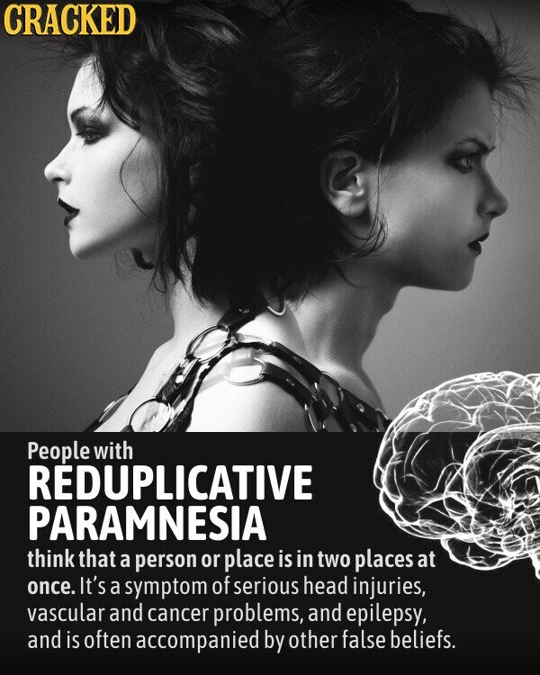CRACKED People with REDUPLICATIVE PARAMNESIA think that a person or place is in two places at once. It's a symptom of serious head injuries, vascular and cancer problems, and epilepsy, and is often accompanied by other false beliefs.