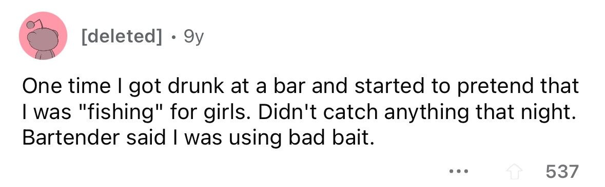 . 9y One time I got drunk at a bar and started to pretend that I was fishing for girls. Didn't catch anything that night. Bartender said I was using bad bait. ... 537