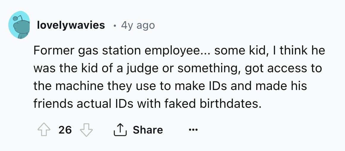 lovelywavies 4y ago Former gas station employee... some kid, I think he was the kid of a judge or something, got access to the machine they use to make IDs and made his friends actual IDs with faked birthdates. 26 Share ... 