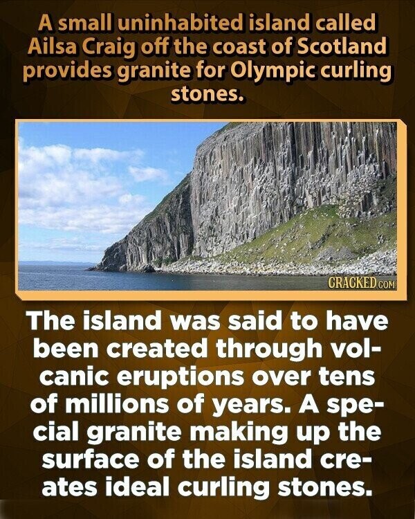 A small uninhabited island called Ailsa Craig off the coast of Scotland provides granite for Olympic curling stones. CRACKED.COM The island was said to have been created through vol- canic eruptions over tens of millions of years. A spe- cial granite making up the surface of the island cre- ates ideal curling stones.