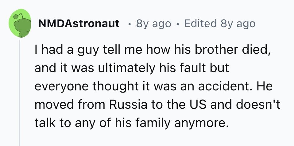 NMDAstronaut . 8y ago . Edited 8y ago I had a guy tell me how his brother died, and it was ultimately his fault but everyone thought it was an accident. Не moved from Russia to the US and doesn't talk to any of his family anymore. 