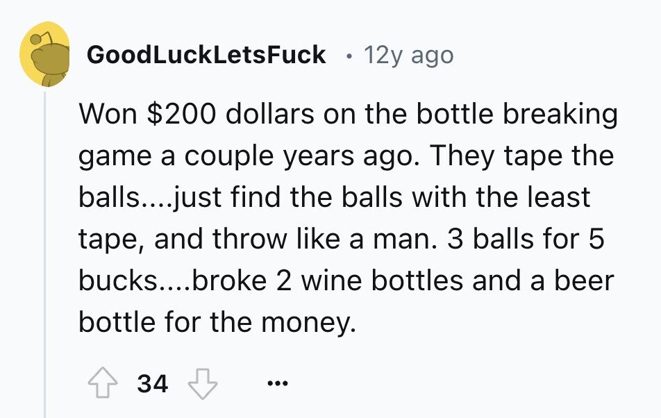 GoodLuckLetsFuck 12y ago Won $200 dollars on the bottle breaking game a couple years ago. They tape the balls....just find the balls with the least tape, and throw like a man. 3 balls for 5 bucks....broke 2 wine bottles and a beer bottle for the money. 34 ... 