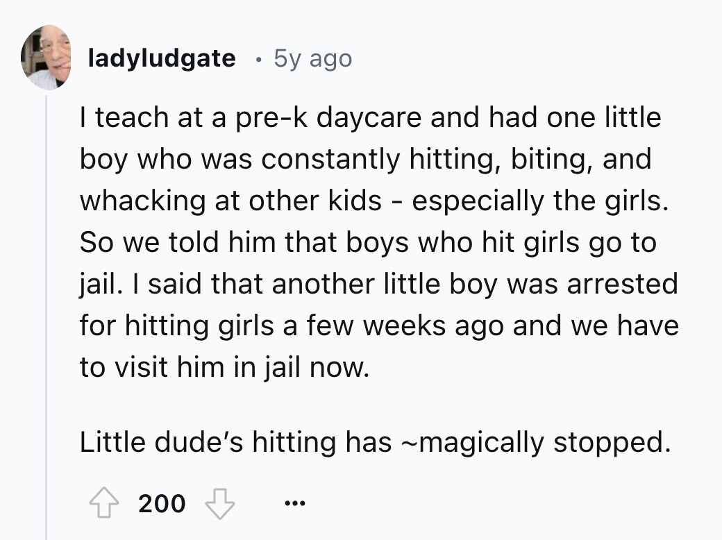 ladyludgate 5y ago I teach at a pre-k daycare and had one little boy who was constantly hitting, biting, and whacking at other kids - especially the girls. So we told him that boys who hit girls go to jail. I said that another little boy was arrested for hitting girls a few weeks ago and we have to visit him in jail now. Little dude's hitting has ~magically stopped. 200 ...