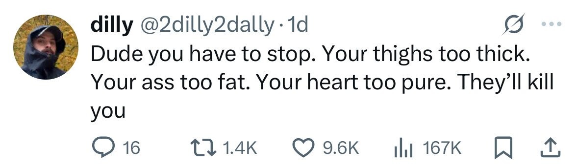 dilly @2dilly2dally. 1d Dude you have to stop. Your thighs too thick. Your ass too fat. Your heart too pure. They'll kill you 1.4K 9.6K 16 167K