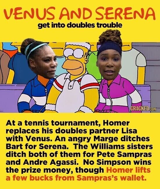VENUS AND SERENA get into doubles trouble CRACKED COM At a tennis tournament, Homer replaces his doubles partner Lisa with Venus. An angry Marge ditches Bart for Serena. The Williams sisters ditch both of them for Pete Sampras and Andre Agassi. No Simpson wins the prize money, though Homer lifts a few bucks from Sampras's wallet.