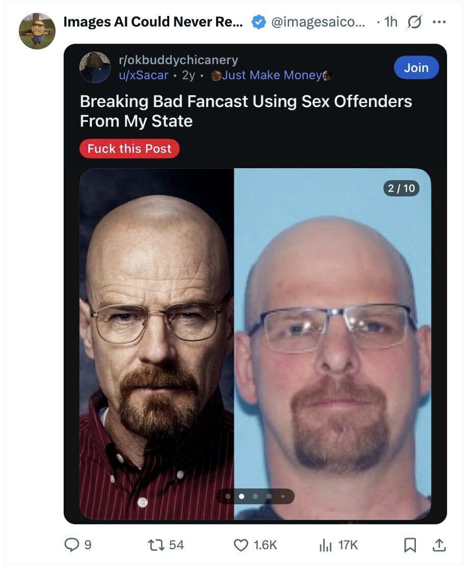 Images AI Could Never Re... @imagesaico... 1h G ... r/okbuddychicanery Join u/xSacar 2y Just Make Money Breaking Bad Fancast Using Sex Offenders From My State Fuck this Post 2 / 10 9 54 1.6K del 17K