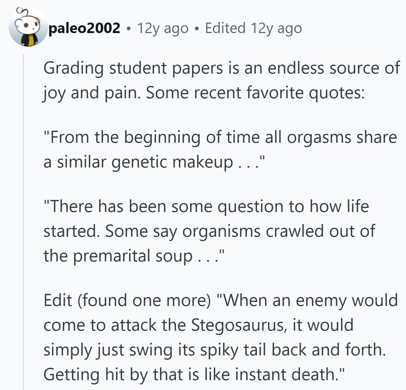 paleo2002 12y ago Edited 12y ago Grading student papers is an endless source of joy and pain. Some recent favorite quotes: From the beginning of time all orgasms share a similar genetic makeup... There has been some question to how life started. Some say organisms crawled out of the premarital soup... Edit (found one more) When an enemy would come to attack the Stegosaurus, it would simply just swing its spiky tail back and forth. Getting hit by that is like instant death.