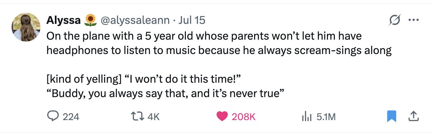 Alyssa @alyssaleann . Jul 15 ... On the plane with a 5 year old whose parents won't let him have headphones to listen to music because he always scream-sings along I won't do it this time! Buddy, you always say that, and it's never true 224 4K 208K del 5.1M