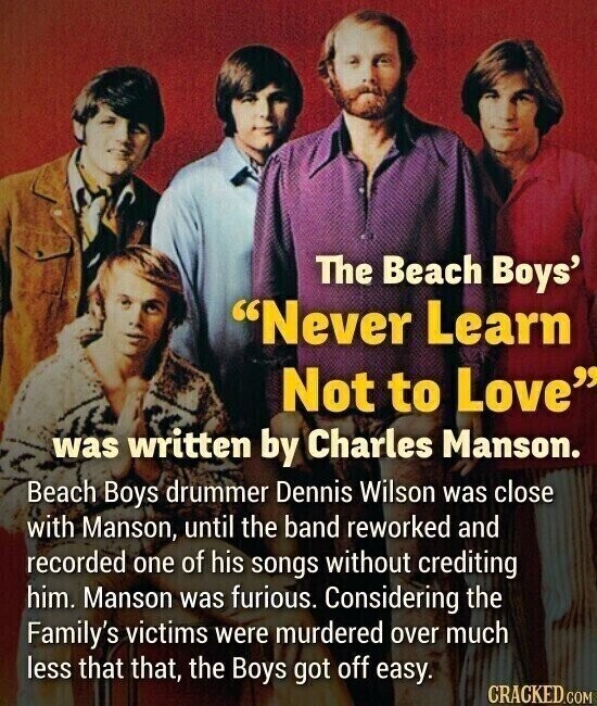 The Beach Boys' Never Learn Not to Love was written by Charles Manson. Beach Boys drummer Dennis Wilson was close with Manson, until the band reworked and recorded one of his songs without crediting him. Manson was furious. Considering the Family's victims were murdered over much less that that, the Boys got off easy. CRACKED.COM