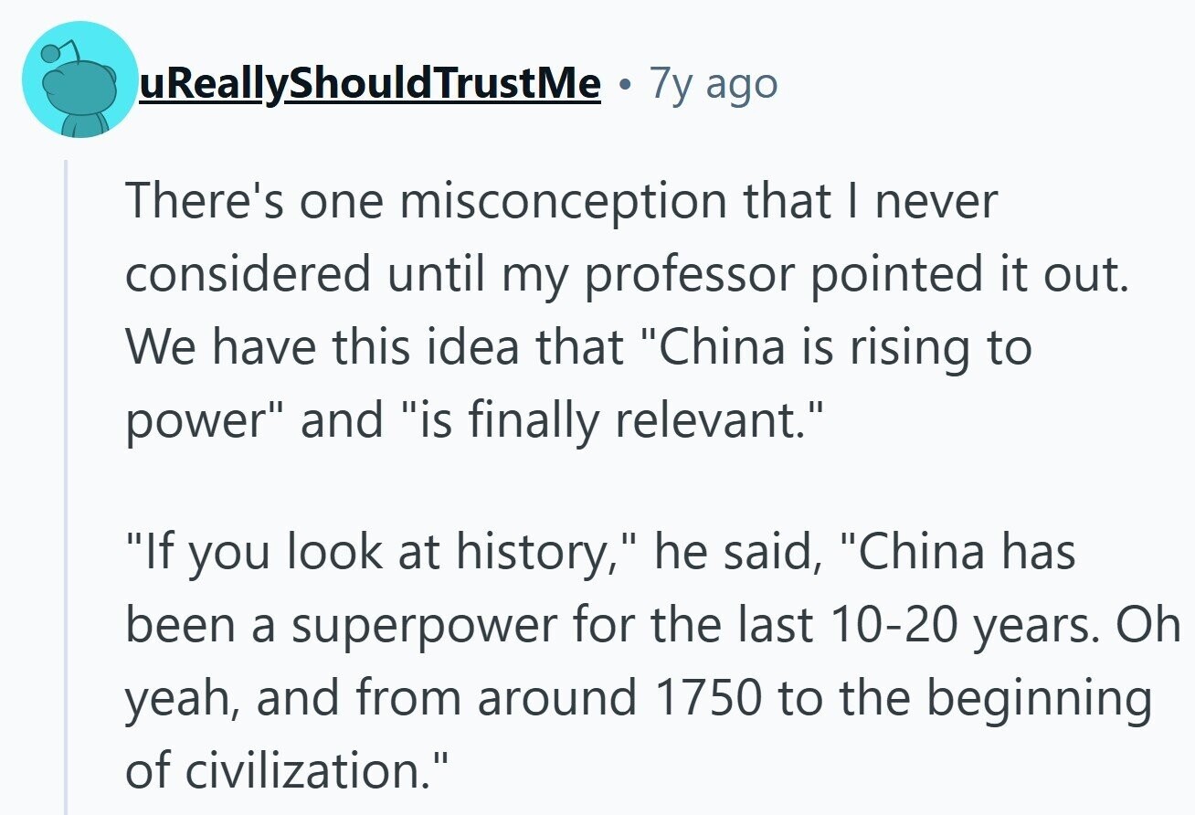 uReallyShouldTrustMe Ф 7y ago There's one misconception that I never considered until my professor pointed it out. We have this idea that China is rising to power and is finally relevant. If you look at history, he said, China has been a superpower for the last 10-20 years. Oh yeah, and from around 1750 to the beginning of civilization.