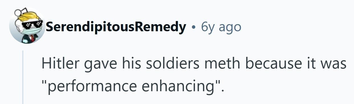 SerendipitousRemedy . 6y ago Hitler gave his soldiers meth because it was performance enhancing. 