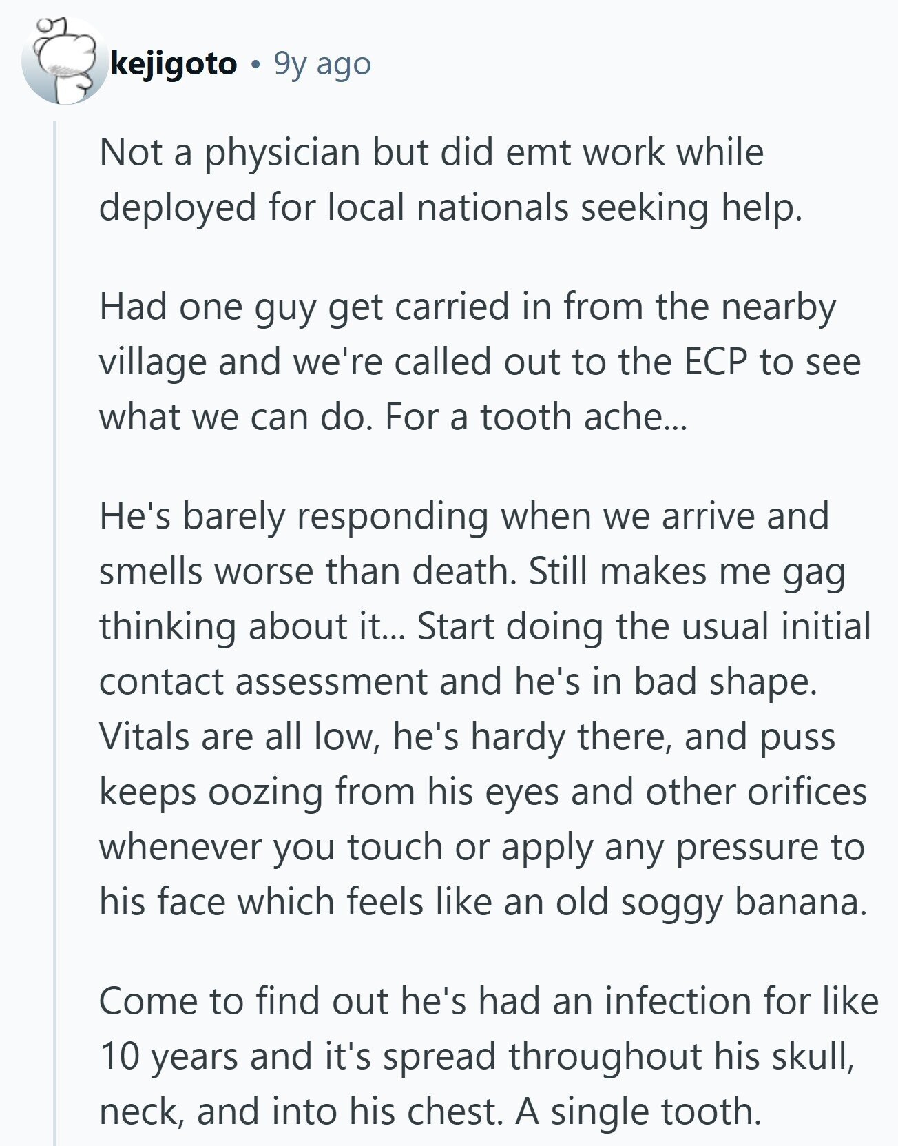 kejigoto 9y ago Not a physician but did emt work while deployed for local nationals seeking help. Had one guy get carried in from the nearby village and we're called out to the ЕСР to see what we can do. For a tooth ache... He's barely responding when we arrive and smells worse than death. Still makes me gag thinking about it... Start doing the usual initial contact assessment and he's in bad shape. Vitals are all low, he's hardy there, and puss keeps oozing from his eyes and other orifices whenever you touch or apply any pressure to his 